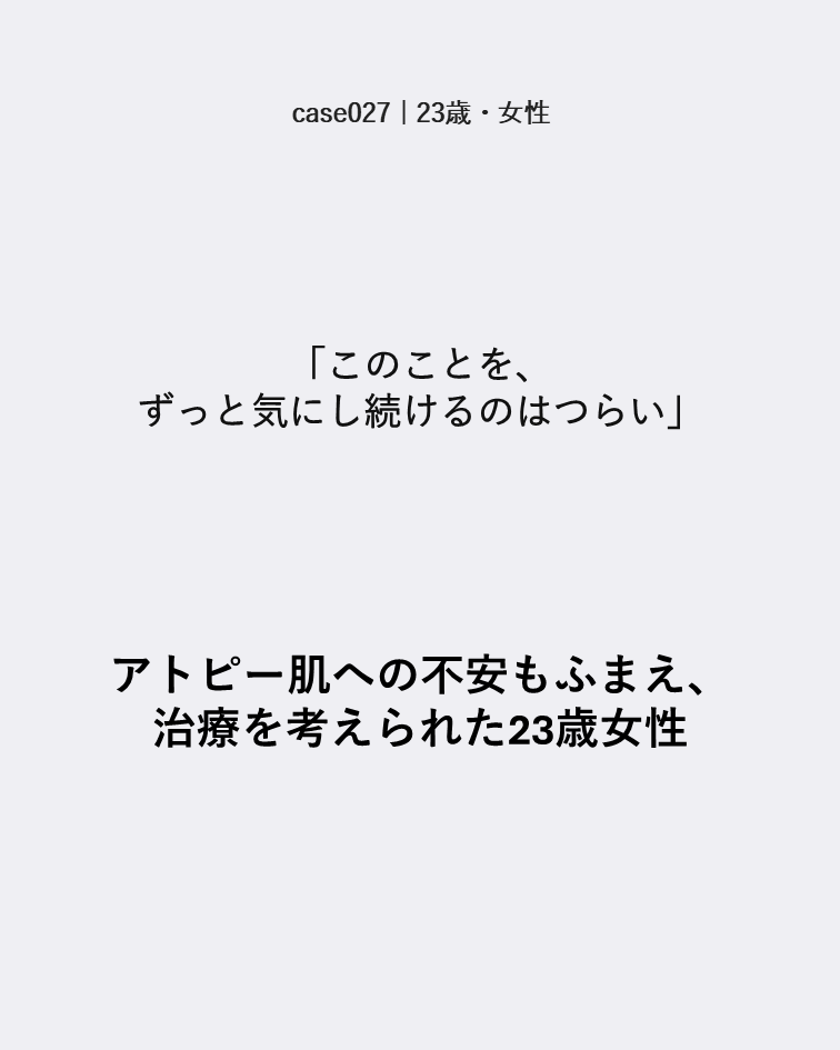 case027 23歳女性 ずっと気にし続けるつらさとアトピー肌への不安があった症例カード